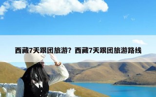 西藏7天跟团旅游？西藏7天跟团旅游路线
