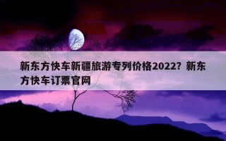 新东方快车新疆旅游专列价格2022？新东方快车订票官网