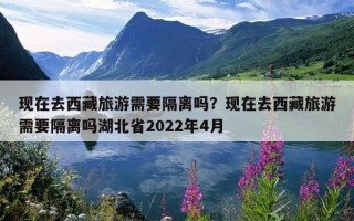 现在去西藏旅游需要隔离吗？现在去西藏旅游需要隔离吗湖北省2022年4月