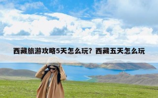 西藏旅游攻略5天怎么玩？西藏五天怎么玩