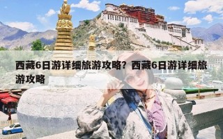 西藏6日游详细旅游攻略？西藏6日游详细旅游攻略