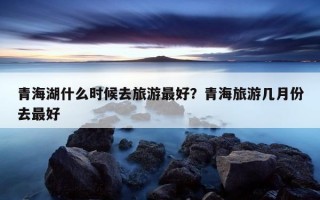 青海湖什么时候去旅游最好？青海旅游几月份去最好