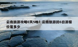 云南旅游攻略6天5晚？云南旅游团6日游报价是多少