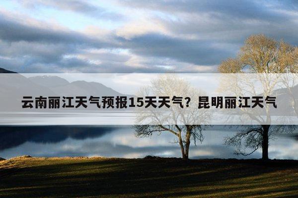 云南丽江天气预报15天天气?昆明丽江天气-第1张图片