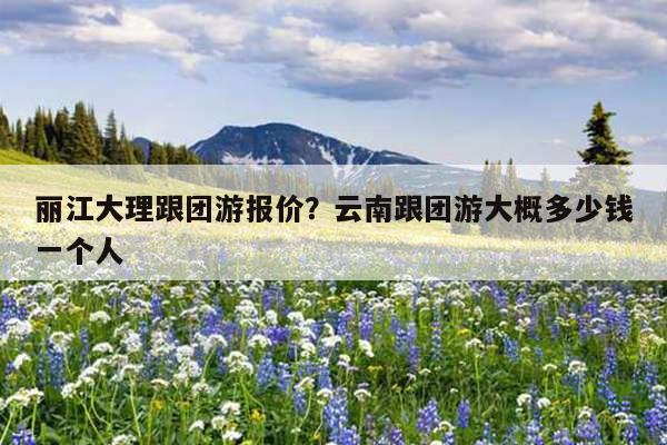 丽江大理跟团游报价?云南跟团游大概多少钱一个人-第1张图片